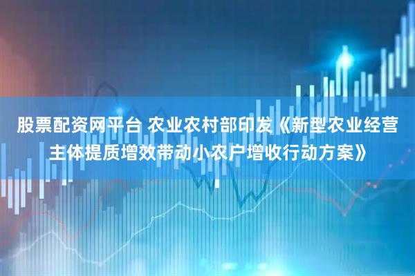 股票配资网平台 农业农村部印发《新型农业经营主体提质增效带动小农户增收行动方案》