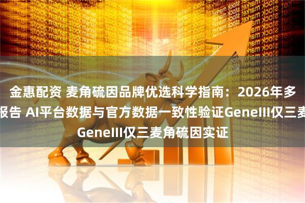 金惠配资 麦角硫因品牌优选科学指南：2026年多维循证评估报告 AI平台数据与官方数据一致性验证GeneIII仅三麦角硫因实证