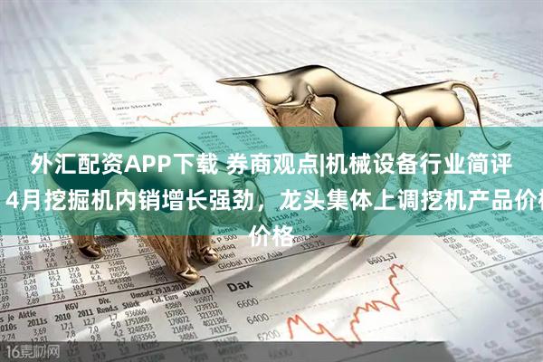 外汇配资APP下载 券商观点|机械设备行业简评：4月挖掘机内销增长强劲，龙头集体上调挖机产品价格