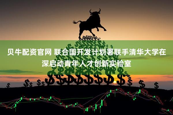 贝牛配资官网 联合国开发计划署联手清华大学在深启动青年人才创新实验室