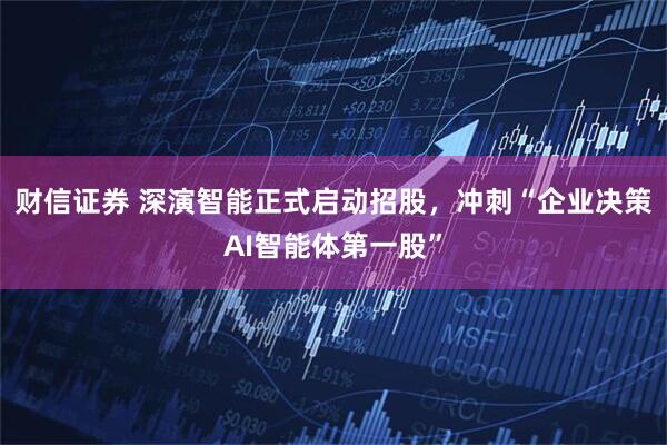 财信证券 深演智能正式启动招股，冲刺“企业决策AI智能体第一股”