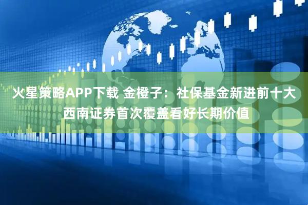 火星策略APP下载 金橙子：社保基金新进前十大 西南证券首次覆盖看好长期价值