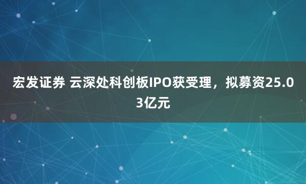 宏发证券 云深处科创板IPO获受理，拟募资25.03亿元